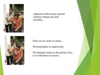 Adduction followed by internal
rotation; reduces the joint
smoothly.
There are no clicks or clucks.
The head glides in majestically.
The dramatic smile on the patient’s face
is an indication of success.
 