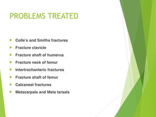 PROBLEMS TREATED
! Colle’s and Smiths fractures
! Fracture clavicle
! Fracture shaft of humerus
! Fracture neck of femur
! Intertrochanteric fractures
! Fracture shaft of femur
! Calcaneal fractures
! Metacarpals and Meta tarsals
 