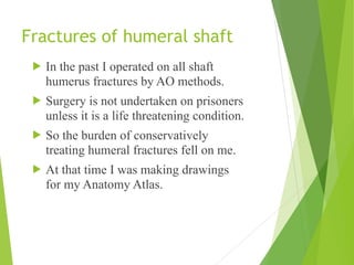 Fractures of humeral shaft
! In the past I operated on all shaft
humerus fractures by AO methods.
! Surgery is not undertaken on prisoners
unless it is a life threatening condition.
! So the burden of conservatively
treating humeral fractures fell on me.
! At that time I was making drawings
for my Anatomy Atlas.
 