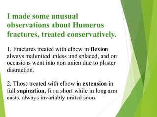 I made some unusual
observations about Humerus
fractures, treated conservatively.
1, Fractures treated with elbow in flexion
always malunited unless undisplaced, and on
occasions went into non union due to plaster
distraction.
2, Those treated with elbow in extension in
full supination, for a short while in long arm
casts, always invariably united soon.
 