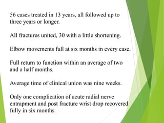 56 cases treated in 13 years, all followed up to
three years or longer.
All fractures united, 30 with a little shortening.
Elbow movements full at six months in every case.
Full return to function within an average of two
and a half months.
Average time of clinical union was nine weeks.
Only one complication of acute radial nerve
entrapment and post fracture wrist drop recovered
fully in six months.
 