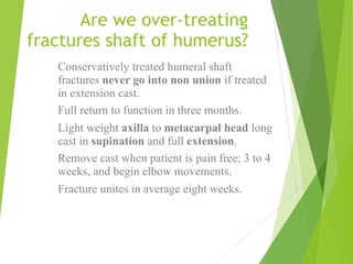 Are we over-treating
fractures shaft of humerus?
Conservatively treated humeral shaft
fractures never go into non union if treated
in extension cast.
Full return to function in three months.
Light weight axilla to metacarpal head long
cast in supination and full extension.
Remove cast when patient is pain free; 3 to 4
weeks, and begin elbow movements.
Fracture unites in average eight weeks.
 