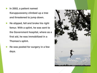 ! In 2002, a patient named
Karuppuswamy climbed up a tree
and threatened to jump down.
! He slipped, fell and broke his right
femur. With a splint, he was sent to
the Government hospital, where as a
first aid, he was immobilized in a
Thomas’s splint.
! He was posted for surgery in a few
days.
 