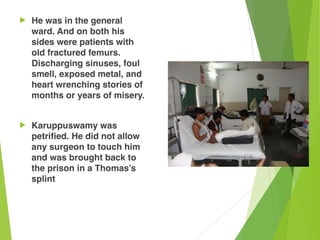 ! He was in the general
ward. And on both his
sides were patients with
old fractured femurs.
Discharging sinuses, foul
smell, exposed metal, and
heart wrenching stories of
months or years of misery.
! Karuppuswamy was
petrified. He did not allow
any surgeon to touch him
and was brought back to
the prison in a Thomas’s
splint
 