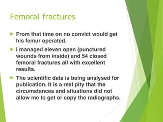 Femoral fractures
! From that time on no convict would get
his femur operated.
! I managed eleven open (punctured
wounds from inside) and 54 closed
femoral fractures all with excellent
results.
! The scientific data is being analysed for
publication. It is a real pity that the
circumstances and situations did not
allow me to get or copy the radiographs.
 