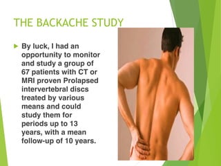 THE BACKACHE STUDY
! By luck, I had an
opportunity to monitor
and study a group of
67 patients with CT or
MRI proven Prolapsed
intervertebral discs
treated by various
means and could
study them for
periods up to 13
years, with a mean
follow-up of 10 years.
 
