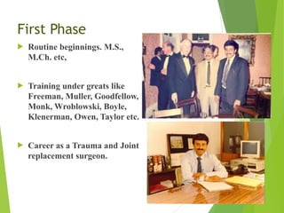 First Phase
! Routine beginnings. M.S.,
M.Ch. etc,
! Training under greats like
Freeman, Muller, Goodfellow,
Monk, Wroblowski, Boyle,
Klenerman, Owen, Taylor etc.
! Career as a Trauma and Joint
replacement surgeon.
 