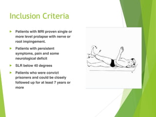 Inclusion Criteria 
! Patients with MRI proven single or
more level prolapse with nerve or
root impingement.
! Patients with persistent
symptoms, pain and some
neurological deficit
! SLR below 40 degrees
! Patients who were convict
prisoners and could be closely
followed up for at least 7 years or
more
 