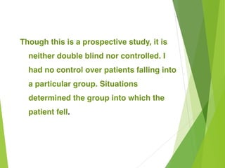 Though this is a prospective study, it is
neither double blind nor controlled. I
had no control over patients falling into
a particular group. Situations
determined the group into which the
patient fell.
 