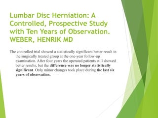 Lumbar Disc Herniation: A
Controlled, Prospective Study
with Ten Years of Observation. 
WEBER, HENRIK MD
The controlled trial showed a statistically significant better result in
the surgically treated group at the one-year follow-up
examination. After four years the operated patients still showed
better results, but the difference was no longer statistically
significant. Only minor changes took place during the last six
years of observation.
 