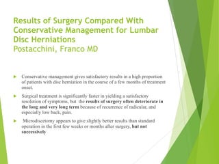 Results of Surgery Compared With
Conservative Management for Lumbar
Disc Herniations 
Postacchini, Franco MD 
! Conservative management gives satisfactory results in a high proportion
of patients with disc herniation in the course of a few months of treatment
onset.
! Surgical treatment is significantly faster in yielding a satisfactory
resolution of symptoms, but the results of surgery often deteriorate in
the long and very long term because of recurrence of radicular, and
especially low back, pain.
! Microdiscetomy appears to give slightly better results than standard
operation in the first few weeks or months after surgery, but not
successively
 