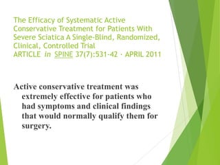 The Efficacy of Systematic Active
Conservative Treatment for Patients With
Severe Sciatica A Single-Blind, Randomized,
Clinical, Controlled Trial 
ARTICLE in SPINE 37(7):531-42 · APRIL 2011 
Active conservative treatment was
extremely effective for patients who
had symptoms and clinical findings
that would normally qualify them for
surgery.
 