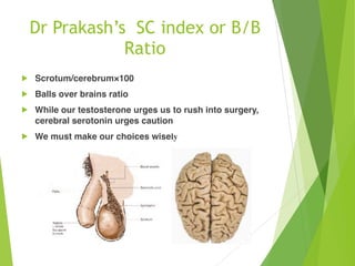 Dr Prakash’s SC index or B/B
Ratio
! Scrotum/cerebrum×100
! Balls over brains ratio
! While our testosterone urges us to rush into surgery,
cerebral serotonin urges caution
! We must make our choices wisely
 