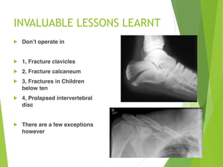INVALUABLE LESSONS LEARNT
! Don’t operate in
! 1, Fracture clavicles
! 2, Fracture calcaneum
! 3, Fractures in Children
below ten
! 4, Prolapsed intervertebral
disc
! There are a few exceptions
however
 
