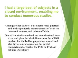 I had a large pool of subjects in a
closed environment, enabling me
to conduct numerous studies.
Amongst other studies, I also performed physical
and anthropometric measurements of over ten
thousand inmates and prison officials.
One of the studies enabled me to understand knee
sizes, and plan the ideal dimensions for a TKR
implant for the Indian population spread and
also device a new operation for medial
compartment arthritis, the PFO or Prakash
Fibular Osteotomy.
 