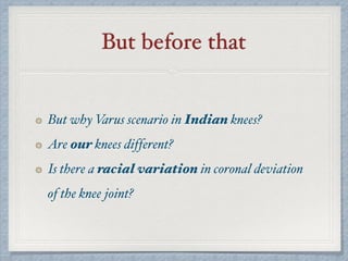 But before that
But why Varus scenario in Indian knees?
Are our knees different?
Is there a racial variation in coronal deviation
of the knee joint?
 