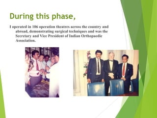 During this phase,
I operated in 106 operation theatres across the country and
abroad, demonstrating surgical techniques and was the
Secretary and Vice President of Indian Orthopaedic
Association.
 