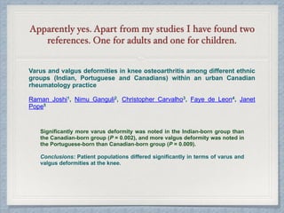 Apparently yes. Apart from my studies I have found two
references. One for adults and one for children.
Varus and valgus deformities in knee osteoarthritis among different ethnic
groups (Indian, Portuguese and Canadians) within an urban Canadian
rheumatology practice
Raman Joshi1, Nimu Ganguli2, Christopher Carvalho3, Faye de Leon4, Janet
Pope5
Significantly more varus deformity was noted in the Indian-born group than
the Canadian-born group (P = 0.002), and more valgus deformity was noted in
the Portuguese-born than Canadian-born group (P = 0.009).
Conclusions: Patient populations differed significantly in terms of varus and
valgus deformities at the knee.
 