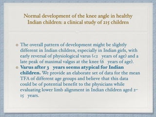 Normal development of the knee angle in healthy
Indian children: a clinical study of 215 children
The overall pattern of development might be slightly
different in Indian children, especially in Indian girls, with
early reversal of physiological varus (<2 years of age) and a
late peak of maximal valgus at the knee (6 years of age).
Varus after 3 years seems atypical for Indian
children. We provide an elaborate set of data for the mean
TFA of different age groups and believe that this data
could be of potential benefit to the physicians while
evaluating lower limb alignment in Indian children aged 2–
15 years.
 