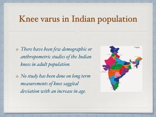 Knee varus in Indian population
There have been few demographic or
anthropometric studies of the Indian
knees in adult population.
No study has been done on long term
measurements of knee saggital
deviation with an increase in age.
 