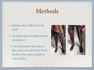 Methods
Patient stood with back to the
wall.
Second toe faced straight towards
the observer
Line drawn from hip centre to
knee centre was allowed to bisect
the line from centre of ankle to
centre of knee.
 