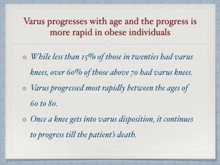 Varus progresses with age and the progress is
more rapid in obese individuals
While less than 15% of those in twenties had varus
knees, over 60% of those above 70 had varus knees.
Varus progressed most rapidly between the ages of
60 to 80.
Once a knee gets into varus disposition, it continues
to progress till the patient’s death.
 