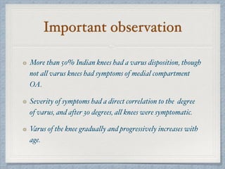 Important observation
More than 50% Indian knees had a varus disposition, though
not all varus knees had symptoms of medial compartment
OA.
Severity of symptoms had a direct correlation to the degree
of varus, and after 30 degrees, all knees were symptomatic.
Varus of the knee gradually and progressively increases with
age.
 