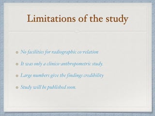 Limitations of the study
No facilities for radiographic co-relation
It was only a clinico-anthropometric study.
Large numbers give the findings credibility
Study will be published soon.
 