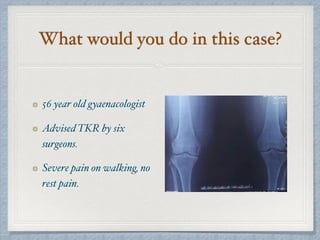 What would you do in this case?
56 year old gyaenacologist
Advised TKR by six
surgeons.
Severe pain on walking, no
rest pain.
 