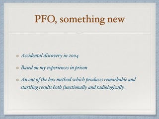 PFO, something new
Accidental discovery in 2004
Based on my experiences in prison
An out of the box method which produces remarkable and
startling results both functionally and radiologically.
 