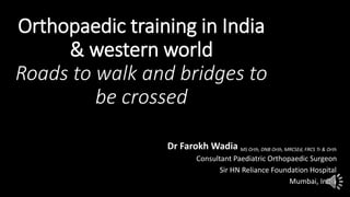 Orthopaedic training in India
& western world
Roads to walk and bridges to
be crossed
Dr Farokh Wadia MS Orth, DNB Orth, MRCSEd, FRCS Tr & Orth
Consultant Paediatric Orthopaedic Surgeon
Sir HN Reliance Foundation Hospital
Mumbai, India
 