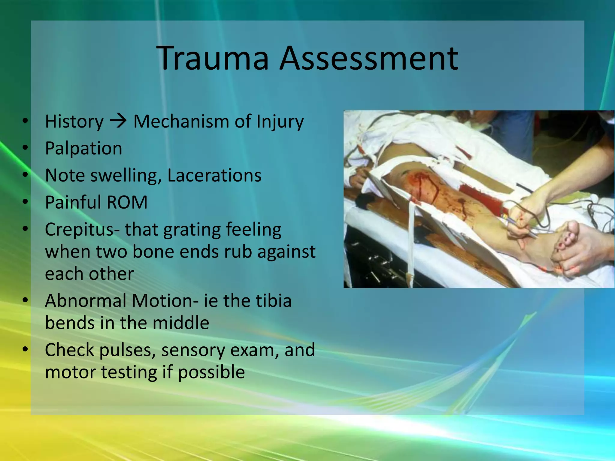 Trauma Assessment
• History  Mechanism of Injury
• Palpation
• Note swelling, Lacerations
• Painful ROM
• Crepitus- that grating feeling
  when two bone ends rub against
  each other
• Abnormal Motion- ie the tibia
  bends in the middle
• Check pulses, sensory exam, and
  motor testing if possible
 