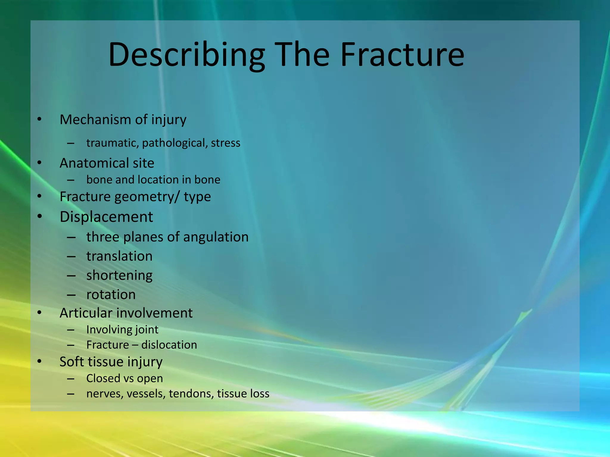 Describing The Fracture
•   Mechanism of injury
     – traumatic, pathological, stress
•   Anatomical site
     – bone and location in bone
•   Fracture geometry/ type
• Displacement
     – three planes of angulation
     – translation
     – shortening
     – rotation
•   Articular involvement
     – Involving joint
     – Fracture – dislocation
•   Soft tissue injury
     – Closed vs open
     – nerves, vessels, tendons, tissue loss
 