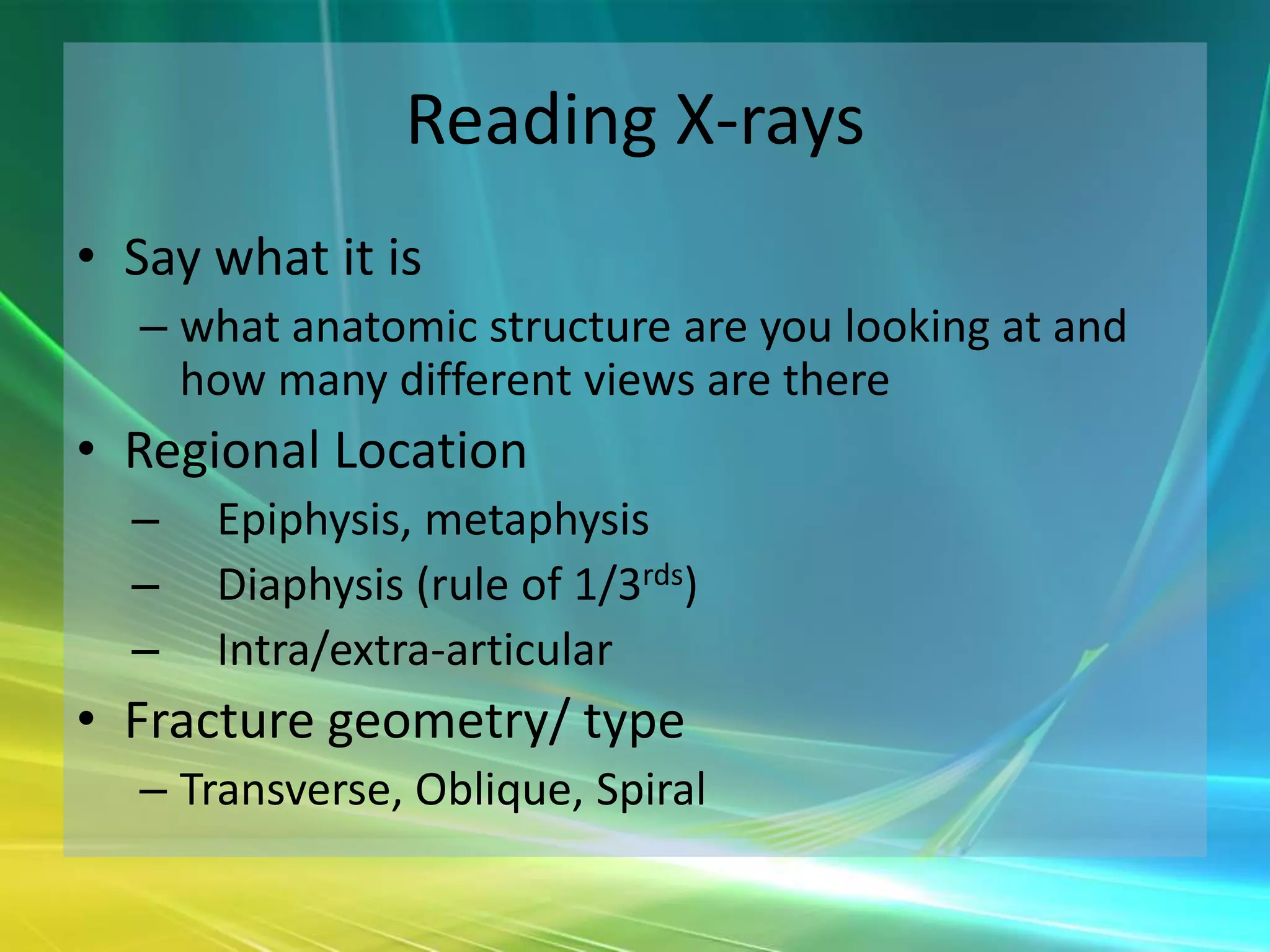 Reading X-rays
• Say what it is
  – what anatomic structure are you looking at and
    how many different views are there
• Regional Location
  –   Epiphysis, metaphysis
  –   Diaphysis (rule of 1/3rds)
  –   Intra/extra-articular
• Fracture geometry/ type
  – Transverse, Oblique, Spiral
 