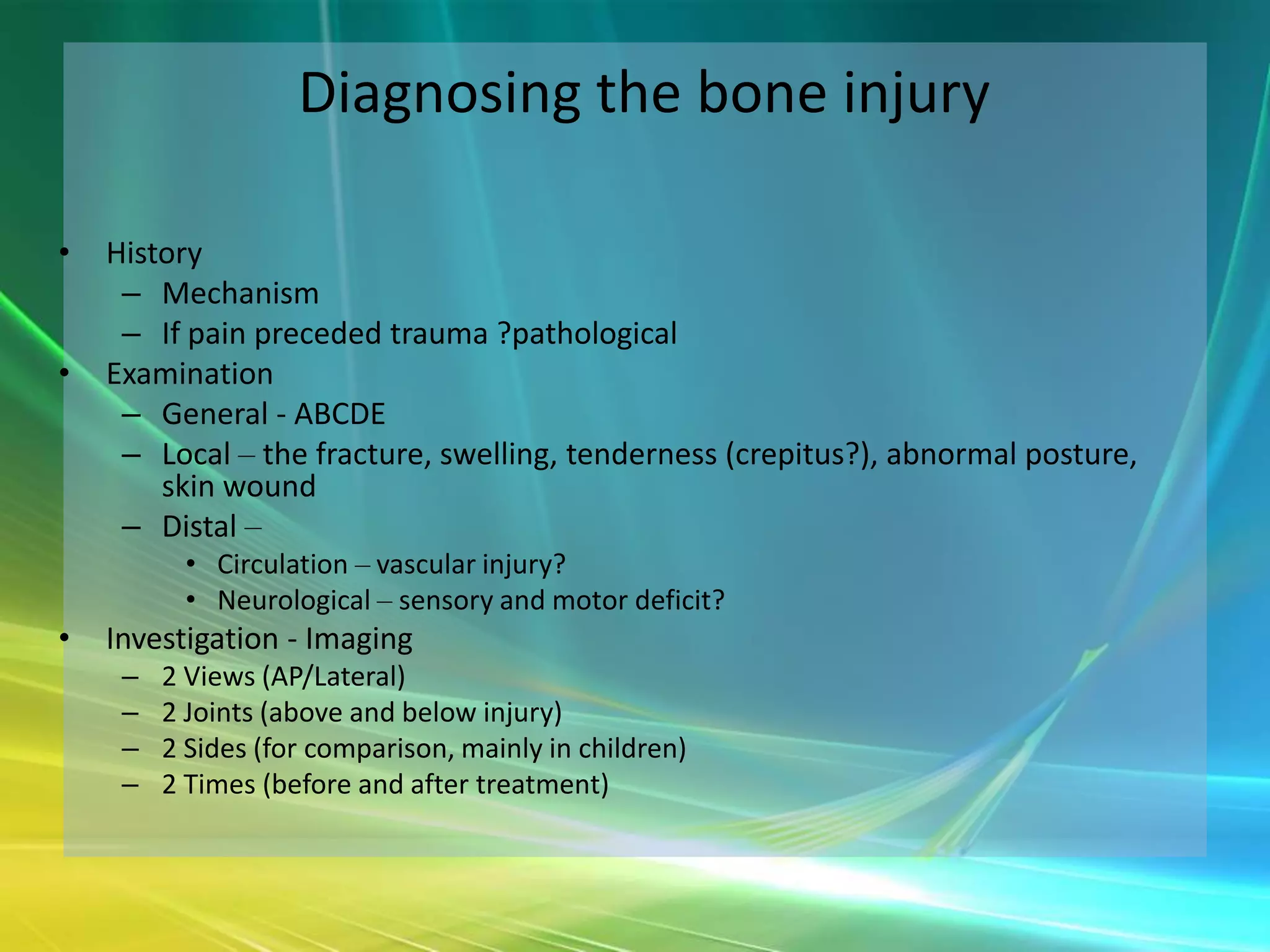 Diagnosing the bone injury

•   History
     – Mechanism
     – If pain preceded trauma ?pathological
•   Examination
     – General - ABCDE
     – Local – the fracture, swelling, tenderness (crepitus?), abnormal posture,
        skin wound
     – Distal –
          • Circulation – vascular injury?
          • Neurological – sensory and motor deficit?
•   Investigation - Imaging
     –   2 Views (AP/Lateral)
     –   2 Joints (above and below injury)
     –   2 Sides (for comparison, mainly in children)
     –   2 Times (before and after treatment)
 
