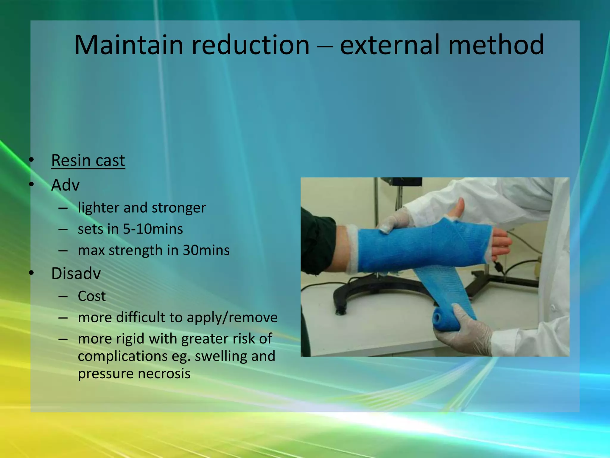 Maintain reduction – external method


• Resin cast
• Adv
   – lighter and stronger
   – sets in 5-10mins
   – max strength in 30mins
• Disadv
   – Cost
   – more difficult to apply/remove
   – more rigid with greater risk of
     complications eg. swelling and
     pressure necrosis
 