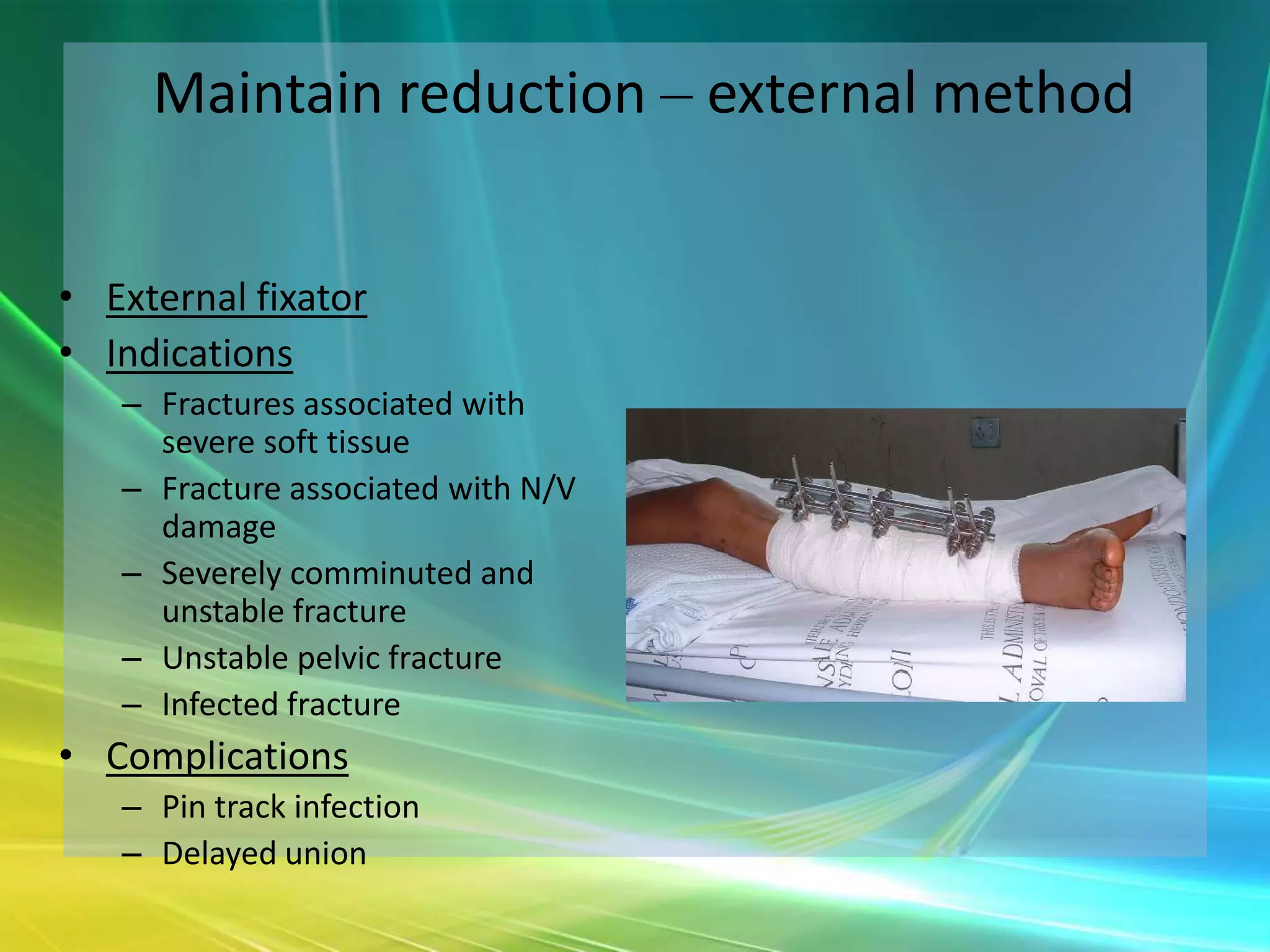 Maintain reduction – external method


• External fixator
• Indications
   – Fractures associated with
     severe soft tissue
   – Fracture associated with N/V
     damage
   – Severely comminuted and
     unstable fracture
   – Unstable pelvic fracture
   – Infected fracture
• Complications
   – Pin track infection
   – Delayed union
 