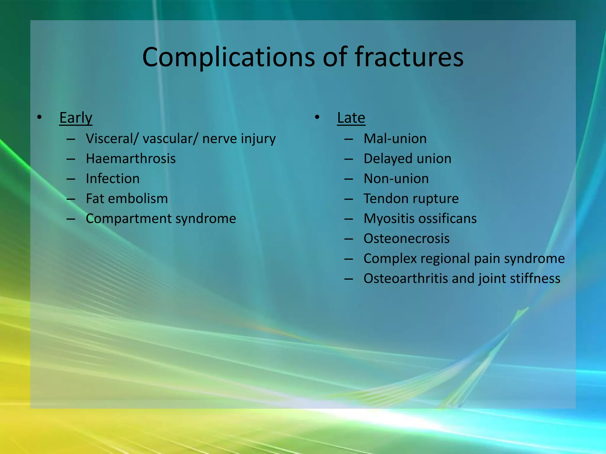 Complications of fractures
• Early                                   • Late
   –   Visceral/ vascular/ nerve injury      –   Mal-union
   –   Haemarthrosis                         –   Delayed union
   –   Infection                             –   Non-union
   –   Fat embolism                          –   Tendon rupture
   –   Compartment syndrome                  –   Myositis ossificans
                                             –   Osteonecrosis
                                             –   Complex regional pain syndrome
                                             –   Osteoarthritis and joint stiffness
 