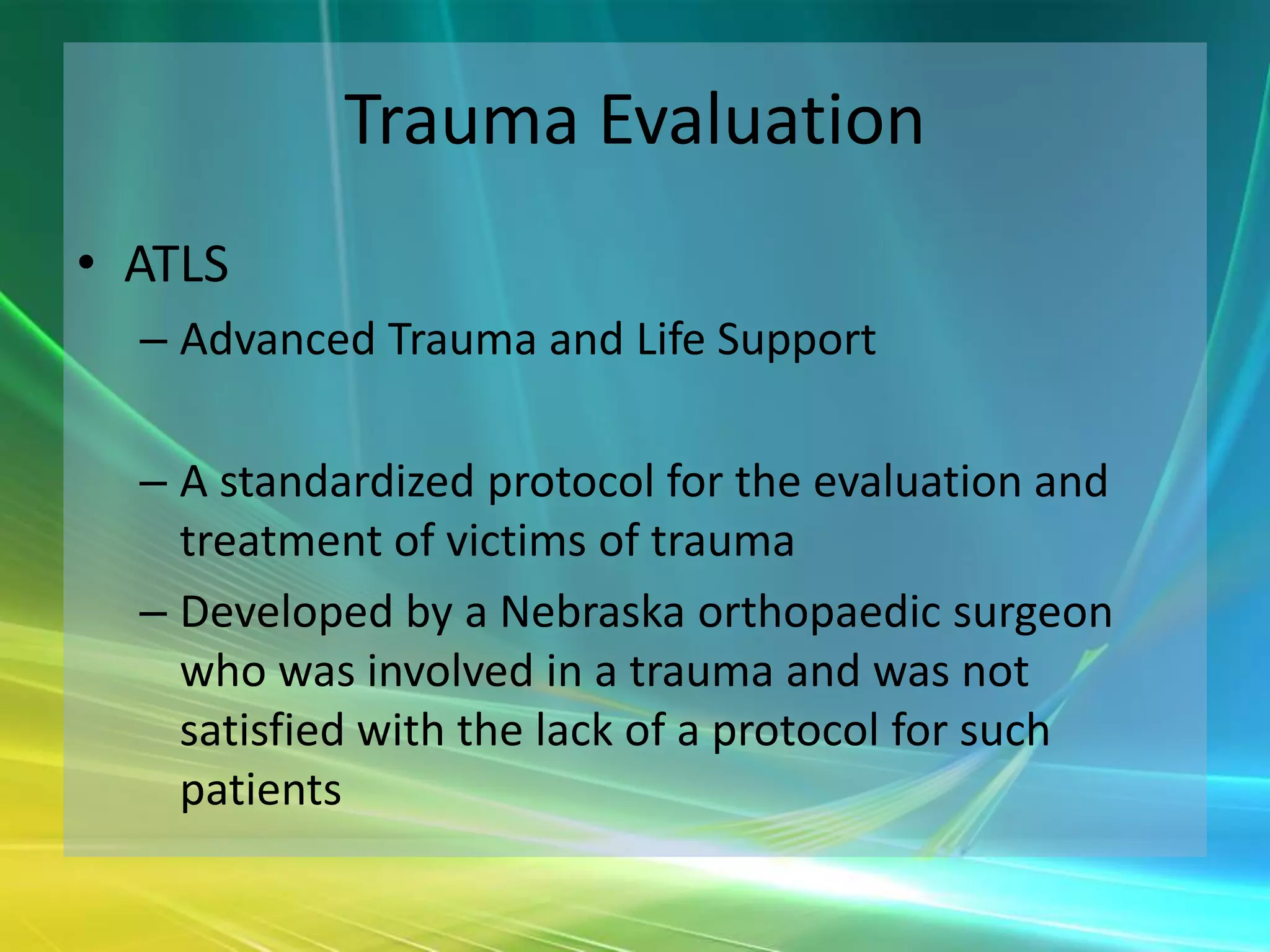 Trauma Evaluation
• ATLS
  – Advanced Trauma and Life Support

  – A standardized protocol for the evaluation and
    treatment of victims of trauma
  – Developed by a Nebraska orthopaedic surgeon
    who was involved in a trauma and was not
    satisfied with the lack of a protocol for such
    patients
 