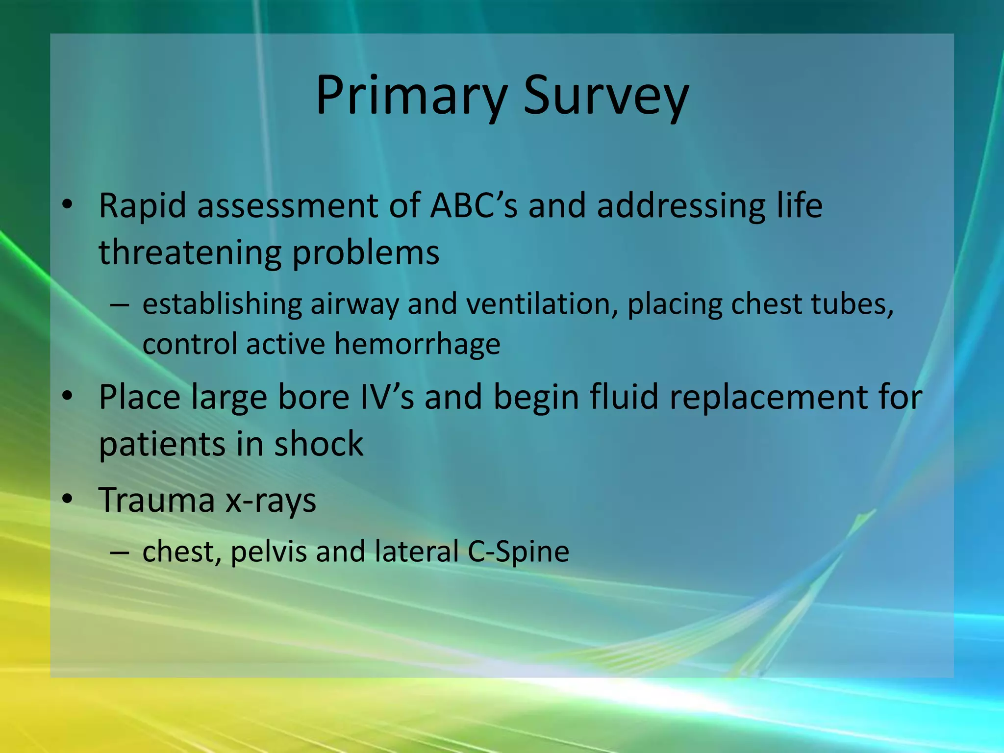 Primary Survey
• Rapid assessment of ABC’s and addressing life
  threatening problems
   – establishing airway and ventilation, placing chest tubes,
     control active hemorrhage
• Place large bore IV’s and begin fluid replacement for
  patients in shock
• Trauma x-rays
   – chest, pelvis and lateral C-Spine
 