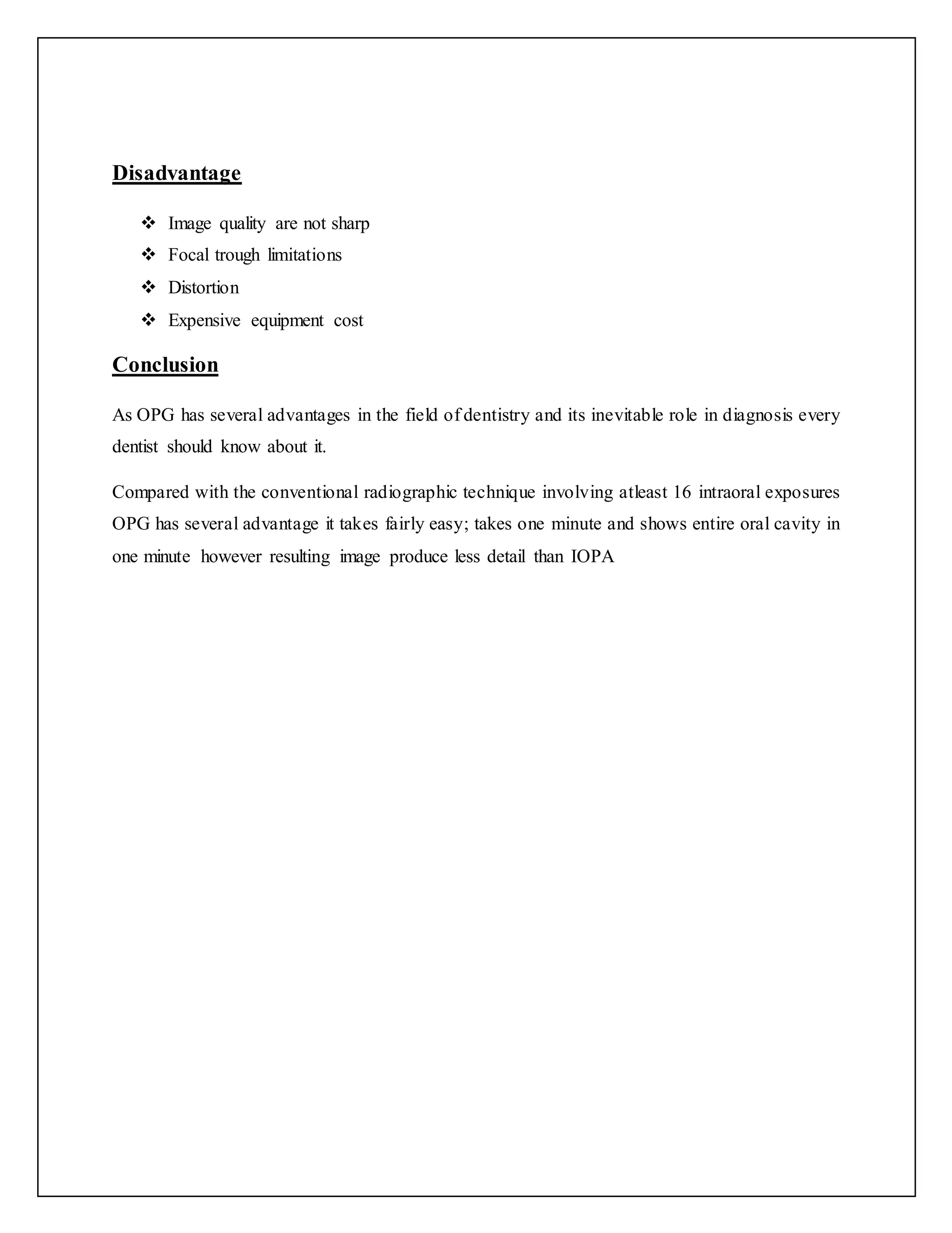 Disadvantage
 Image quality are not sharp
 Focal trough limitations
 Distortion
 Expensive equipment cost
Conclusion
As OPG has several advantages in the field of dentistry and its inevitable role in diagnosis every
dentist should know about it.
Compared with the conventional radiographic technique involving atleast 16 intraoral exposures
OPG has several advantage it takes fairly easy; takes one minute and shows entire oral cavity in
one minute however resulting image produce less detail than IOPA
 