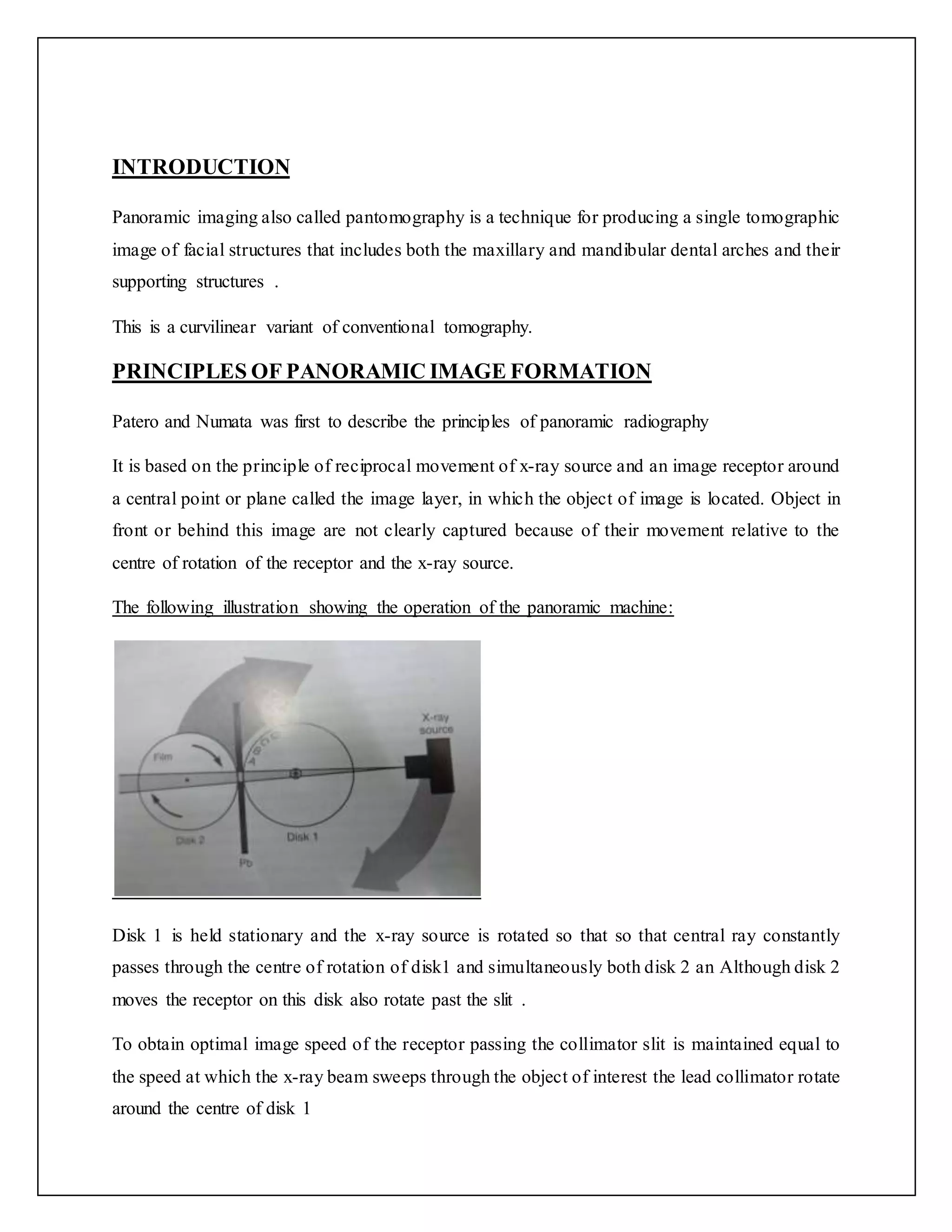 INTRODUCTION
Panoramic imaging also called pantomography is a technique for producing a single tomographic
image of facial structures that includes both the maxillary and mandibular dental arches and their
supporting structures .
This is a curvilinear variant of conventional tomography.
PRINCIPLES OF PANORAMIC IMAGE FORMATION
Patero and Numata was first to describe the principles of panoramic radiography
It is based on the principle of reciprocal movement of x-ray source and an image receptor around
a central point or plane called the image layer, in which the object of image is located. Object in
front or behind this image are not clearly captured because of their movement relative to the
centre of rotation of the receptor and the x-ray source.
The following illustration showing the operation of the panoramic machine:
Disk 1 is held stationary and the x-ray source is rotated so that so that central ray constantly
passes through the centre of rotation of disk1 and simultaneously both disk 2 an Although disk 2
moves the receptor on this disk also rotate past the slit .
To obtain optimal image speed of the receptor passing the collimator slit is maintained equal to
the speed at which the x-ray beam sweeps through the object of interest the lead collimator rotate
around the centre of disk 1
 