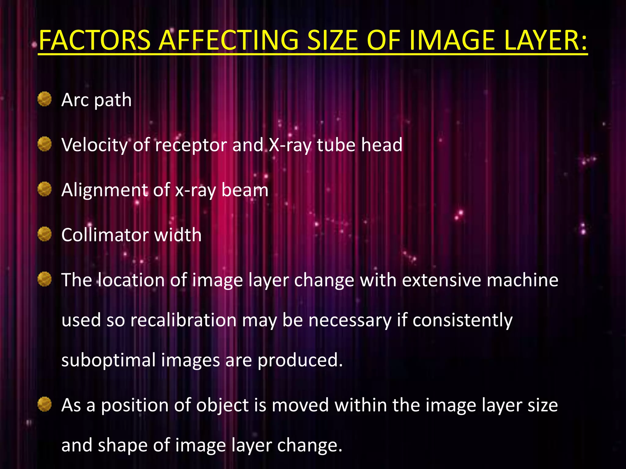 FACTORS AFFECTING SIZE OF IMAGE LAYER:
Arc path
Velocity of receptor and X-ray tube head
Alignment of x-ray beam
Collimator width
The location of image layer change with extensive machine
used so recalibration may be necessary if consistently
suboptimal images are produced.
As a position of object is moved within the image layer size
and shape of image layer change.
 
