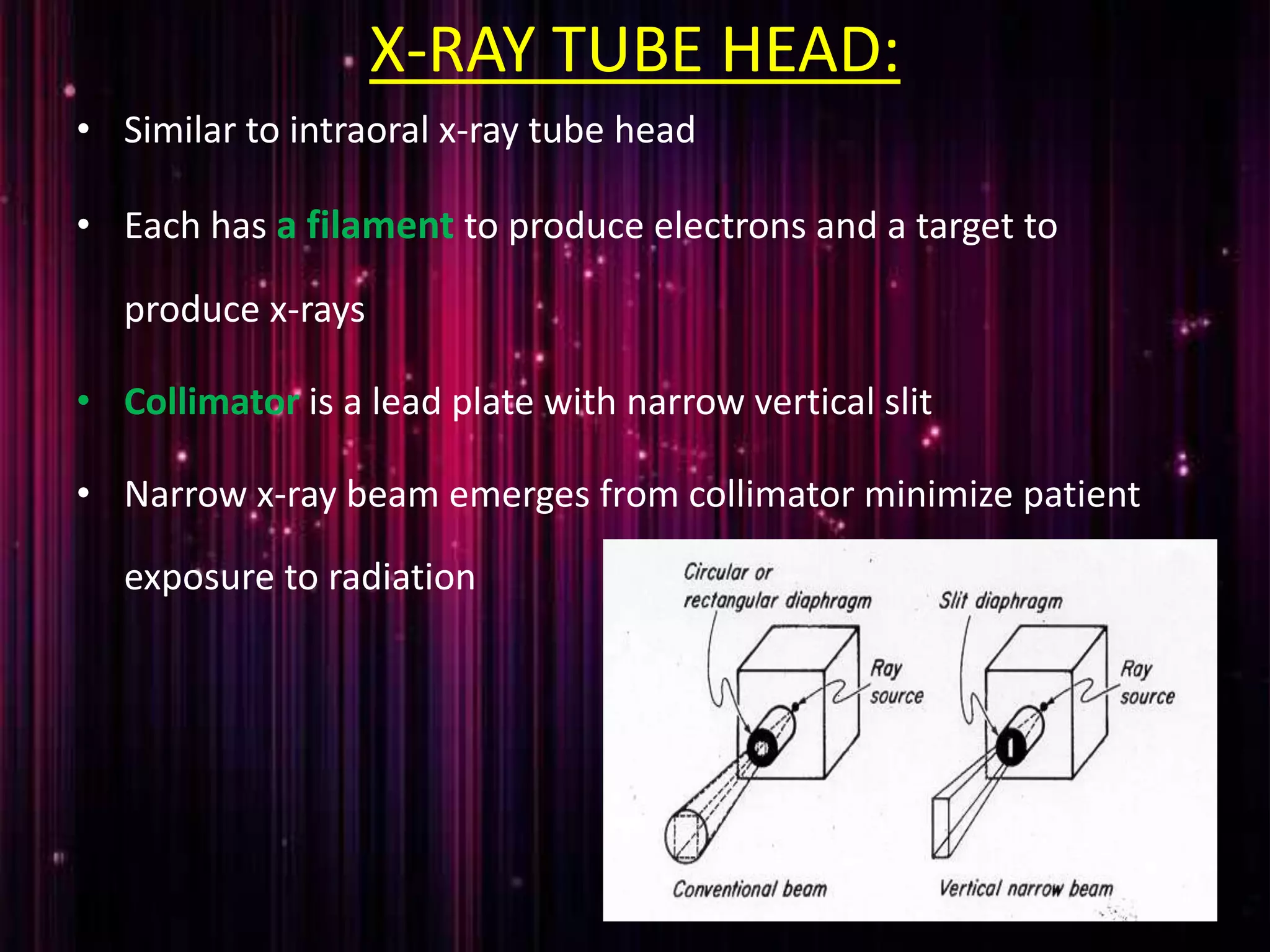 X-RAY TUBE HEAD:
• Similar to intraoral x-ray tube head
• Each has a filament to produce electrons and a target to
produce x-rays
• Collimator is a lead plate with narrow vertical slit
• Narrow x-ray beam emerges from collimator minimize patient
exposure to radiation
 
