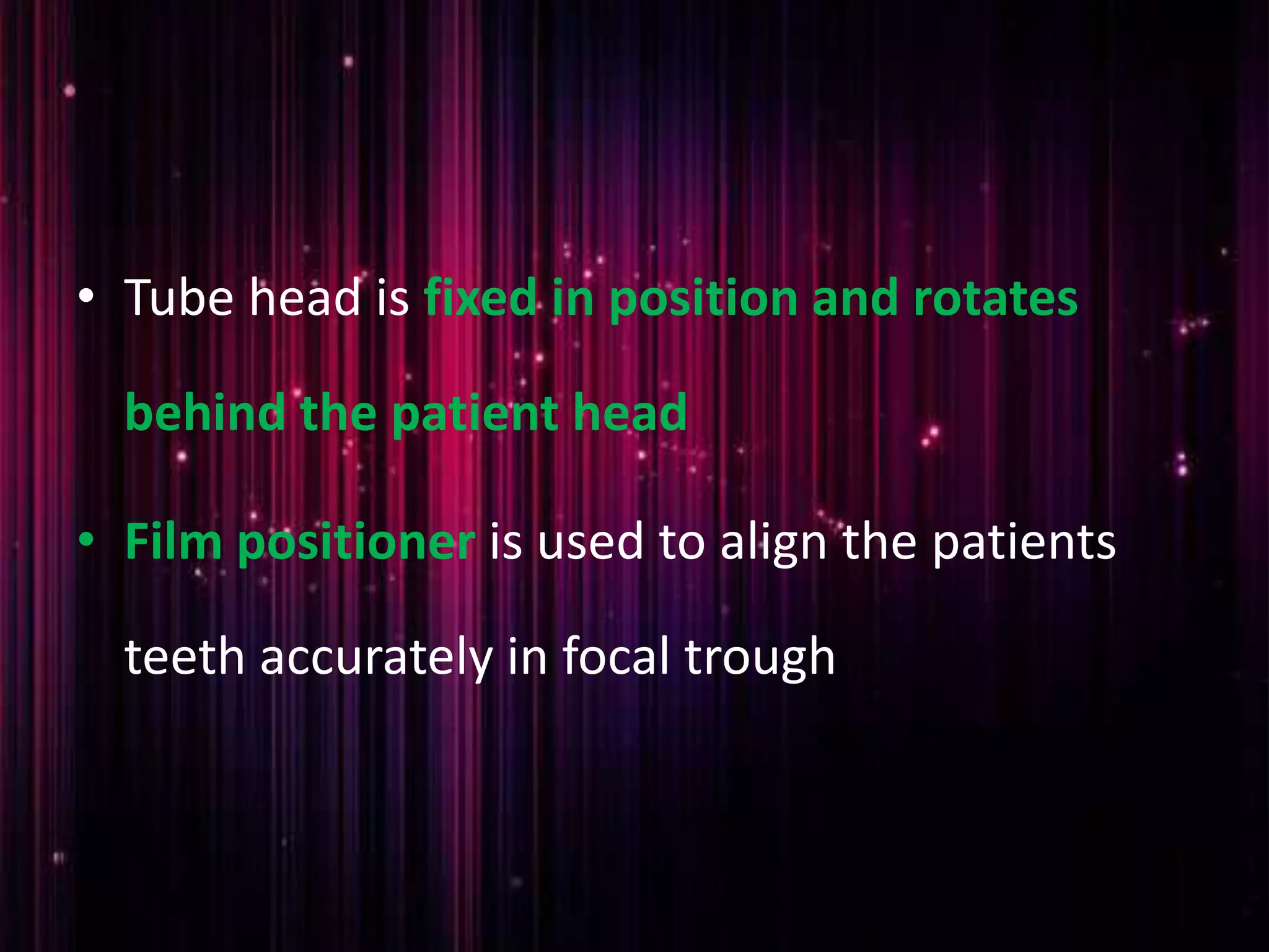 • Tube head is fixed in position and rotates
behind the patient head
• Film positioner is used to align the patients
teeth accurately in focal trough
 