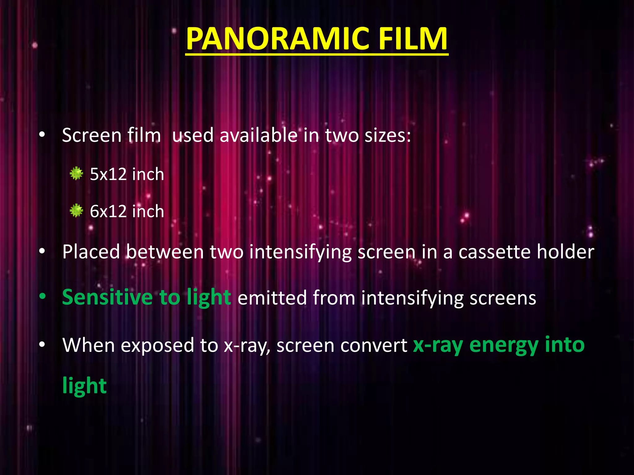 PANORAMIC FILM
• Screen film used available in two sizes:
5x12 inch
6x12 inch
• Placed between two intensifying screen in a cassette holder
• Sensitive to light emitted from intensifying screens
• When exposed to x-ray, screen convert x-ray energy into
light
 