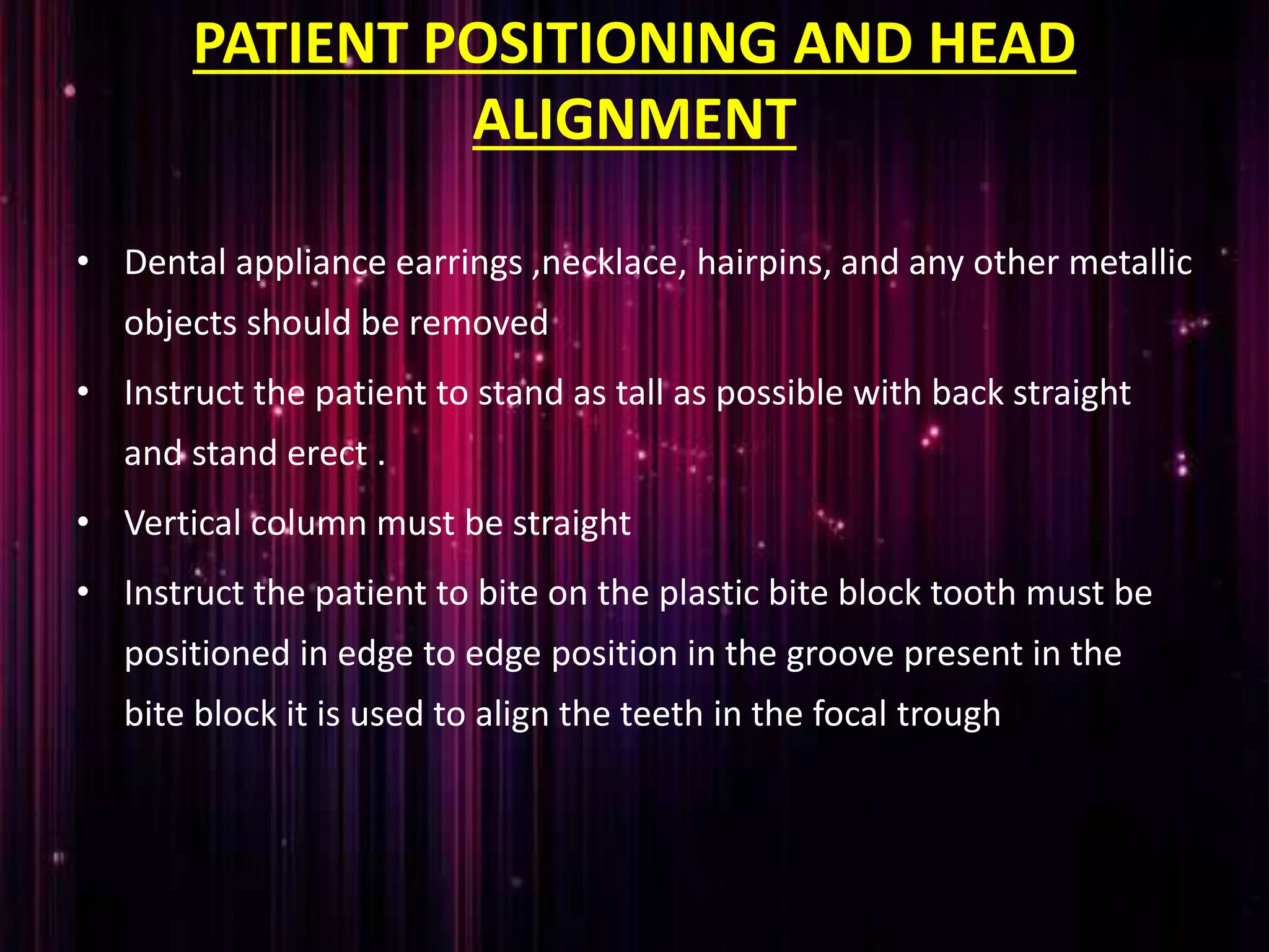 PATIENT POSITIONING AND HEAD
ALIGNMENT
• Dental appliance earrings ,necklace, hairpins, and any other metallic
objects should be removed
• Instruct the patient to stand as tall as possible with back straight
and stand erect .
• Vertical column must be straight
• Instruct the patient to bite on the plastic bite block tooth must be
positioned in edge to edge position in the groove present in the
bite block it is used to align the teeth in the focal trough
 