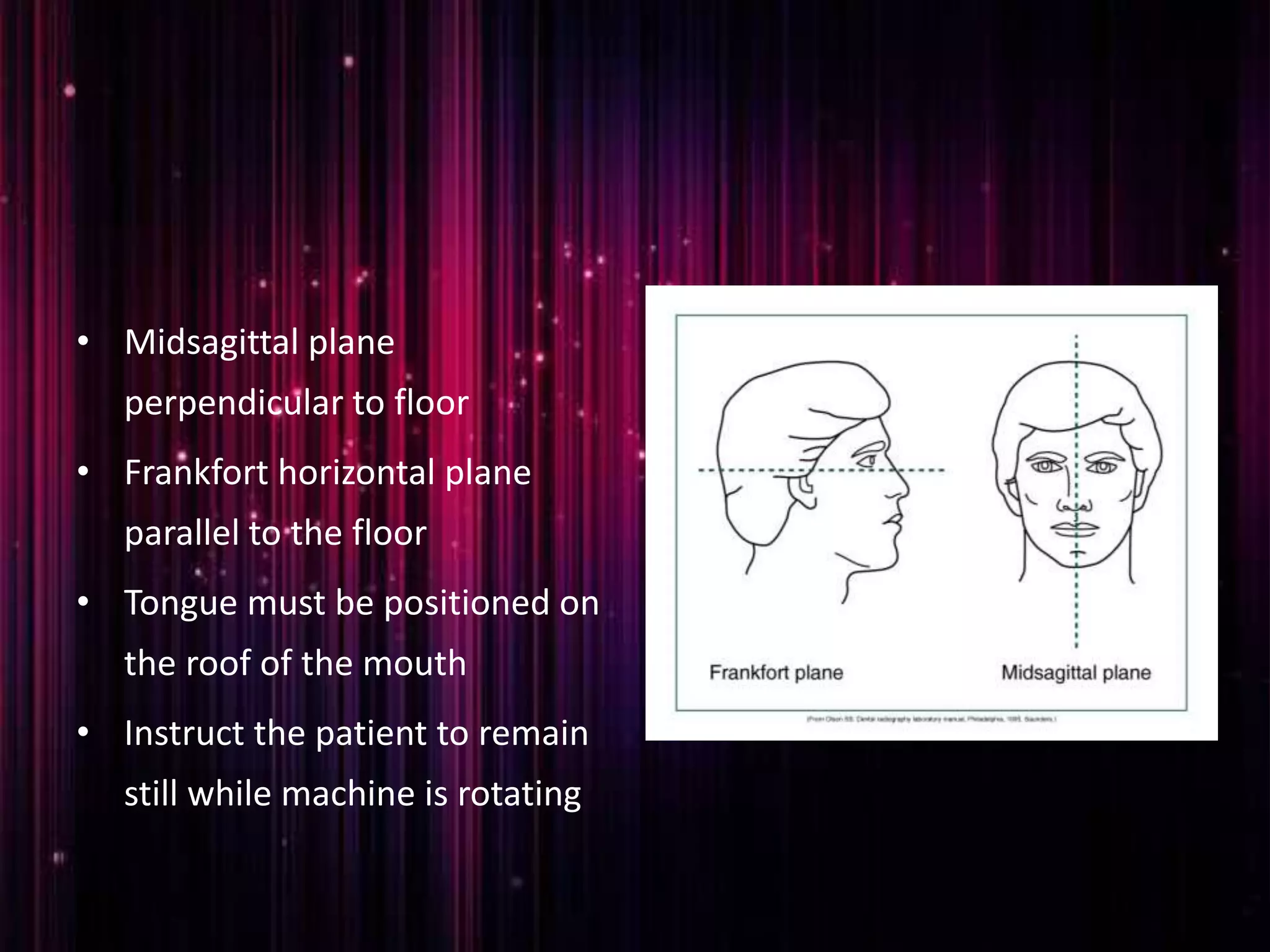 • Midsagittal plane
perpendicular to floor
• Frankfort horizontal plane
parallel to the floor
• Tongue must be positioned on
the roof of the mouth
• Instruct the patient to remain
still while machine is rotating
 