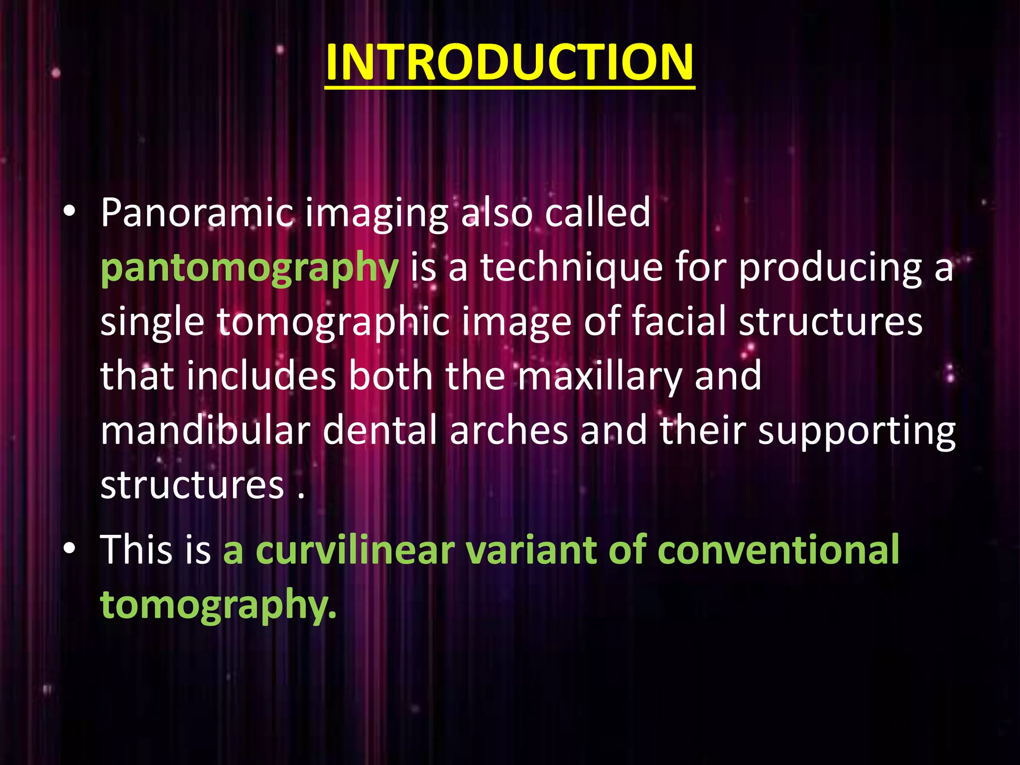 INTRODUCTION
• Panoramic imaging also called
pantomography is a technique for producing a
single tomographic image of facial structures
that includes both the maxillary and
mandibular dental arches and their supporting
structures .
• This is a curvilinear variant of conventional
tomography.
 