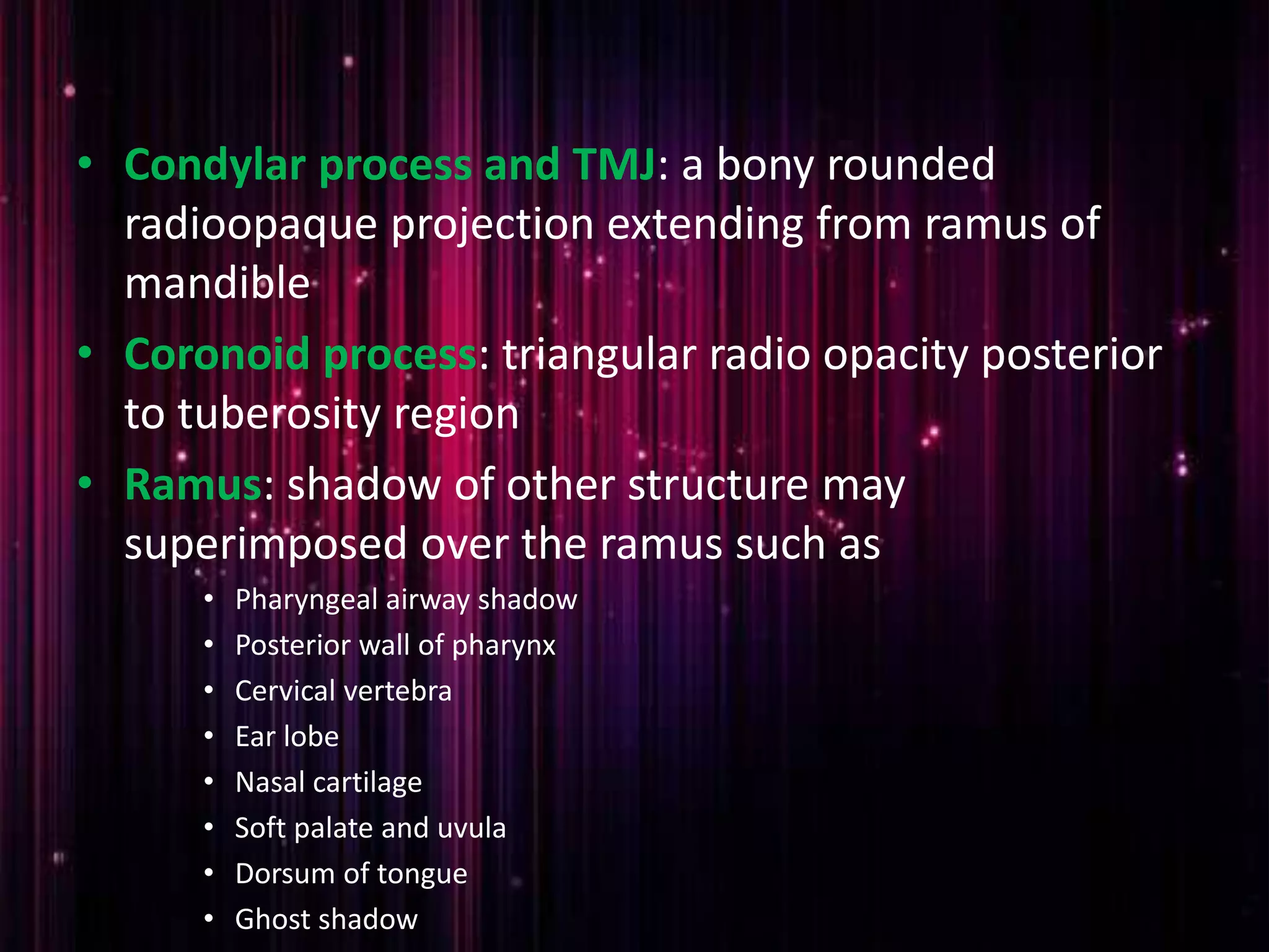 • Condylar process and TMJ: a bony rounded
radioopaque projection extending from ramus of
mandible
• Coronoid process: triangular radio opacity posterior
to tuberosity region
• Ramus: shadow of other structure may
superimposed over the ramus such as
• Pharyngeal airway shadow
• Posterior wall of pharynx
• Cervical vertebra
• Ear lobe
• Nasal cartilage
• Soft palate and uvula
• Dorsum of tongue
• Ghost shadow
 